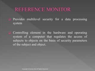  Provides multilevel security for a data processing
system
 Controlling element in the hardware and operating
system of a computer that regulates the access of
subjects to objects on the basis of security parameters
of the subject and object.
Created by Sumita Das
 