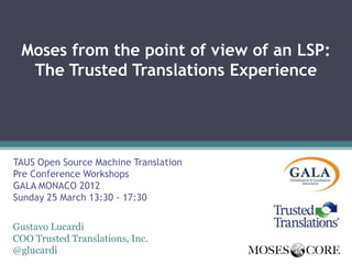 Moses from the point of view of an LSP:
  The Trusted Translations Experience




TAUS Open Source Machine Translation
Pre Conference Workshops
GALA MONACO 2012
Sunday 25 March 13:30 - 17:30

Gustavo Lucardi
COO Trusted Translations, Inc.
@glucardi
 