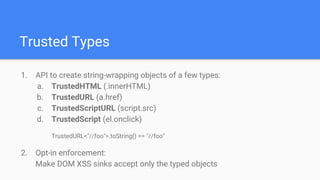 Trusted Types
1. API to create string-wrapping objects of a few types:
a. TrustedHTML (.innerHTML)
b. TrustedURL (a.href)
c. TrustedScriptURL (script.src)
d. TrustedScript (el.onclick)
TrustedURL<"//foo">.toString() == "//foo"
2. Opt-in enforcement:
Make DOM XSS sinks accept only the typed objects
 