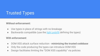 Trusted Types
Without enforcement:
● Use types in place of strings with no breakage
● Backwards compatible (use the light polyfill defining the types)
With enforcement:
● DOM XSS attack surface reduction - minimizing the trusted codebase
● Only the code producing the types can introduce DOM XSS
● Design facilitates limiting the “DOM XSS capability” via policies
 