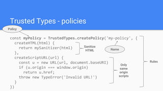 const myPolicy = TrustedTypes.createPolicy('my-policy', {
createHTML(html) {
return mySanitizer(html)
},
createScriptURL(url) {
const u = new URL(url, document.baseURI)
if (u.origin === window.origin)
return u.href;
throw new TypeError('Invalid URL!')
}
})
Trusted Types - policies
Name
Rules
Sanitize
HTML
Only
same
origin
scripts
Policy
 