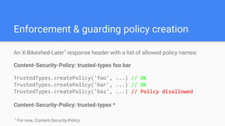 Enforcement & guarding policy creation
An X-Bikeshed-Later*
response header with a list of allowed policy names:
Content-Security-Policy: trusted-types foo bar
TrustedTypes.createPolicy('foo', ...) // OK
TrustedTypes.createPolicy('bar', ...) // OK
TrustedTypes.createPolicy('baz', ...) // Policy disallowed
Content-Security-Policy: trusted-types *
*
For now, Content-Security-Policy
 
