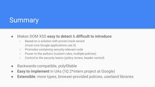 ● Makes DOM XSS easy to detect & difficult to introduce
○ Based on a solution with proven track record
(most core Google applications use it)
○ Promotes containing security-relevant code
○ Power to the authors (custom rules, multiple policies)
○ Control to the security teams (policy review, header control)
● Backwards-compatible, polyfillable
● Easy to implement in UAs (1Q 2*intern project at Google)
● Extensible: more types, browser-provided policies, userland libraries
Summary
 