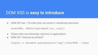 DOM XSS is easy to introduce
● DOM API has ~70 sinks that can result in JavaScript execution
innerHTML, HTMLScriptElement.src, eval()
● These sinks are extremely common in applications
● DOM API “insecure by default”
(input) => document.querySelector(‘log’).innerHTML = input
 