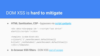 DOM XSS is hard to mitigate
● HTML Sanitization, CSP - bypasses via script gadgets
<div data-role=popup id='--><script>"use strict"
alert(1)</script>'></div>
<template is=dom-bind><div
c={{alert('1',ownerDocument.defaultView)}}
b={{set('_rootDataHost',ownerDocument.defaultView)}}>
</div></template>
● In-browser XSS filters - DOM XSS out of scope
 