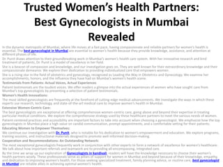 Trusted Women’s Health Partners:
Best Gynecologists in Mumbai
Revealed
In the dynamic metropolis of Mumbai, where life moves at a fast pace, having compassionate and reliable partners for women’s health is
essential. The best gynecologist in Mumbai are essential to women’s health because they provide knowledge, assistance, and attention at
different phases of life.
Dr. Punit draws attention to their groundbreaking work in Mumbai’s women’s health care system. With her innovative research and kind
treatment of patients, Dr. Punit is a model of excellence in her field.
She is a beacon of compassion and knowledge, and our investigation goes on. They are well-known for their extraordinary knowledge and their
compassionate demeanor. We explore their dedication to providing individualized care that empowers women.
She is a rising star in the field of obstetrics and gynecology, recognized as Leading the Way in Obstetrics and Gynecology. We examine her
accomplishments, honors, and the influence they have had on Mumbai’s women’s health scene.
Testimonials from Patients: Actual Voices, Actual Experiences
Patient testimonials are the loudest voices. We offer readers a glimpse into the actual experiences of women who have sought care from
Mumbai’s top gynecologists by presenting a selection of patient testimonials.
Women’s Health Innovations:
The most skilled gynecologists are frequently at the forefront of cutting-edge medical advancements. We investigate the ways in which these
experts use research, technology, and state-of-the-art medical care to improve women’s health in Mumbai.
Extensive Women-Centric Care:
The best gynecologists are exceptional at offering comprehensive women-centric care, going above and beyond their expertise in treating
particular medical conditions. We explore the comprehensive strategy used by these healthcare partners to meet the various needs of women.
Patient-centered practices and accessibility are important factors to take into account when choosing a gynecologist. We emphasize how the top
gynecologists in Mumbai place a high value on candid communication, prompt appointments, and a comfortable setting for their patients.
Educating Women to Empower Themselves:
We continue our investigation with Dr. Punit, who is notable for his dedication to women’s empowerment and education. We explore programs,
training sessions, and instructional materials designed to promote well-informed decision-making.
Cooperation and Recommendations: An Outstanding Network:
The most exceptional gynecologists frequently work in conjunction with other experts to form a network of excellence for women’s healthcare.
We talk about how important referrals and teamwork are to providing all-encompassing, integrated care.
By the time we wrap up our exploration of Gynecologists in kandivali, readers will have the knowledge necessary to choose their women’s
health partners wisely. These professionals serve as pillars of support for women in Mumbai and beyond because of their knowledge, empathy,
and dedication to improving women’s health. For those seeking specialized treatment, family planning advice, or routine care, best gynecologist
in Mumbai are reliable allies in achieving optimal women’s health.
 