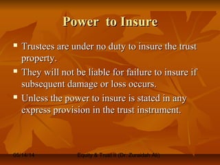 05/14/14 Equity & Trust II (Dr. Zuraidah Ali)
Power to InsurePower to Insure
 Trustees are under no duty to insure the trustTrustees are under no duty to insure the trust
property.property.
 They will not be liable for failure to insure ifThey will not be liable for failure to insure if
subsequent damage or loss occurs.subsequent damage or loss occurs.
 Unless the power to insure is stated in anyUnless the power to insure is stated in any
express provision in the trust instrument.express provision in the trust instrument.
 