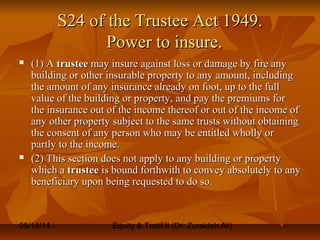 05/14/14 Equity & Trust II (Dr. Zuraidah Ali)
S24 of the Trustee Act 1949.S24 of the Trustee Act 1949.
Power to insure.Power to insure.
 (1) A(1) A trusteetrustee may insure against loss or damage by fire anymay insure against loss or damage by fire any
building or other insurable property to any amount, includingbuilding or other insurable property to any amount, including
the amount of any insurance already on foot, up to the fullthe amount of any insurance already on foot, up to the full
value of the building or property, and pay the premiums forvalue of the building or property, and pay the premiums for
the insurance out of the income thereof or out of the income ofthe insurance out of the income thereof or out of the income of
any other property subject to the same trusts without obtainingany other property subject to the same trusts without obtaining
the consent of any person who may be entitled wholly orthe consent of any person who may be entitled wholly or
partly to the income.partly to the income.
 (2) This section does not apply to any building or property(2) This section does not apply to any building or property
which awhich a trusteetrustee is bound forthwith to convey absolutely to anyis bound forthwith to convey absolutely to any
beneficiary upon being requested to do so.beneficiary upon being requested to do so.
 
