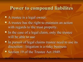 05/14/14 Equity & Trust II (Dr. Zuraidah Ali)
Power to compound liabilitesPower to compound liabilites
 A trustee is a legal owner.A trustee is a legal owner.
 A trustee has the right to maintain an actionA trustee has the right to maintain an action
with regards to the trust property.with regards to the trust property.
 In the case of a legal claim, only the trusteeIn the case of a legal claim, only the trustee
will be able to suewill be able to sue
 In pursuit of legal claims trustee need to use itsIn pursuit of legal claims trustee need to use its
discretion : litigation is a risky businessdiscretion : litigation is a risky business
 Section 19 of the Trustee Act 1949.Section 19 of the Trustee Act 1949.
 