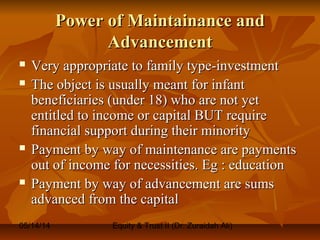 05/14/14 Equity & Trust II (Dr. Zuraidah Ali)
Power of Maintainance andPower of Maintainance and
AdvancementAdvancement
 Very appropriate to family type-investmentVery appropriate to family type-investment
 The object is usually meant for infantThe object is usually meant for infant
beneficiaries (under 18) who are not yetbeneficiaries (under 18) who are not yet
entitled to income or capital BUT requireentitled to income or capital BUT require
financial support during their minorityfinancial support during their minority
 Payment by way of maintenance are paymentsPayment by way of maintenance are payments
out of income for necessities. Eg : educationout of income for necessities. Eg : education
 Payment by way of advancement are sumsPayment by way of advancement are sums
advanced from the capitaladvanced from the capital
 