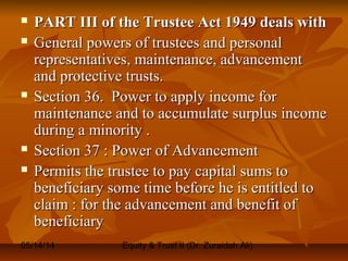 05/14/14 Equity & Trust II (Dr. Zuraidah Ali)
 PART III of the Trustee Act 1949 deals withPART III of the Trustee Act 1949 deals with
 General powers of trustees and personalGeneral powers of trustees and personal
representatives, maintenance, advancementrepresentatives, maintenance, advancement
and protective trusts.and protective trusts.
 Section 36. Power to apply income forSection 36. Power to apply income for
maintenance and to accumulate surplus incomemaintenance and to accumulate surplus income
during a minority .during a minority .
 Section 37 : Power of AdvancementSection 37 : Power of Advancement
 Permits the trustee to pay capital sums toPermits the trustee to pay capital sums to
beneficiary some time before he is entitled tobeneficiary some time before he is entitled to
claim : for the advancement and benefit ofclaim : for the advancement and benefit of
beneficiarybeneficiary
 