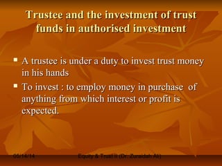 05/14/14 Equity & Trust II (Dr. Zuraidah Ali)
Trustee and the investment of trustTrustee and the investment of trust
funds in authorised investmentfunds in authorised investment
 A trustee is under a duty to invest trust moneyA trustee is under a duty to invest trust money
in his handsin his hands
 To invest : to employ money in purchase ofTo invest : to employ money in purchase of
anything from which interest or profit isanything from which interest or profit is
expected.expected.
 