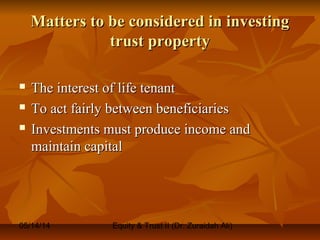05/14/14 Equity & Trust II (Dr. Zuraidah Ali)
Matters to be considered in investingMatters to be considered in investing
trust propertytrust property
 The interest of life tenantThe interest of life tenant
 To act fairly between beneficiariesTo act fairly between beneficiaries
 Investments must produce income andInvestments must produce income and
maintain capitalmaintain capital
 