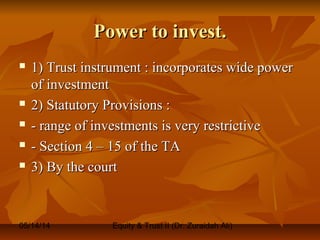 05/14/14 Equity & Trust II (Dr. Zuraidah Ali)
Power to invest.Power to invest.
 1) Trust instrument : incorporates wide power1) Trust instrument : incorporates wide power
of investmentof investment
 2) Statutory Provisions :2) Statutory Provisions :
 - range of investments is very restrictive- range of investments is very restrictive
 - Section 4 – 15 of the TA- Section 4 – 15 of the TA
 3) By the court3) By the court
 