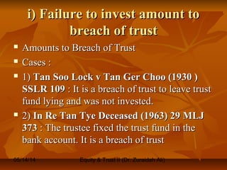 05/14/14 Equity & Trust II (Dr. Zuraidah Ali)
i) Failure to invest amount toi) Failure to invest amount to
breach of trustbreach of trust
 Amounts to Breach of TrustAmounts to Breach of Trust
 Cases :Cases :
 1)1) Tan Soo Lock v Tan Ger Choo (1930 )Tan Soo Lock v Tan Ger Choo (1930 )
SSLR 109SSLR 109 : It is a breach of trust to leave trust: It is a breach of trust to leave trust
fund lying and was not invested.fund lying and was not invested.
 2)2) In Re Tan Tye Deceased (1963) 29 MLJIn Re Tan Tye Deceased (1963) 29 MLJ
373373 : The trustee fixed the trust fund in the: The trustee fixed the trust fund in the
bank account. It is a breach of trustbank account. It is a breach of trust
 