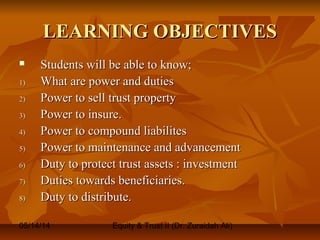 05/14/14 Equity & Trust II (Dr. Zuraidah Ali)
LEARNING OBJECTIVESLEARNING OBJECTIVES
 Students will be able to know;Students will be able to know;
1)1) What are power and dutiesWhat are power and duties
2)2) Power to sell trust propertyPower to sell trust property
3)3) Power to insure.Power to insure.
4)4) Power to compound liabilitesPower to compound liabilites
5)5) Power to maintenance and advancementPower to maintenance and advancement
6)6) Duty to protect trust assets : investmentDuty to protect trust assets : investment
7)7) Duties towards beneficiaries.Duties towards beneficiaries.
8)8) Duty to distribute.Duty to distribute.
 