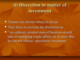05/14/14 Equity & Trust II (Dr. Zuraidah Ali)
ii) Discretion in matter ofii) Discretion in matter of
investmentinvestment
 Trustee can choose where to invest.Trustee can choose where to invest.
 They have to exercise the discretion asThey have to exercise the discretion as
 ““ an ordinary prudent man of business wouldan ordinary prudent man of business would
take in managing single affairs on its own. Buttake in managing single affairs on its own. But
he can not choose speculative invstmenthe can not choose speculative invstment
 