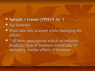 05/14/14 Equity & Trust II (Dr. Zuraidah Ali)
 Speight v Gaunt (1993) 9 AC 1Speight v Gaunt (1993) 9 AC 1
 Act honestlyAct honestly
 Must take into account while managing theMust take into account while managing the
affairs ;affairs ;
 ““ all those precautions which an ordinaryall those precautions which an ordinary
prudence man of business would take inprudence man of business would take in
managing similar affairs of businessmanaging similar affairs of business
 