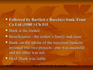 05/14/14 Equity & Trust II (Dr. Zuraidah Ali)
 Followed by Bartlett v Barclays bank TrustFollowed by Bartlett v Barclays bank Trust
Co Ltd (1980 ) Ch 515Co Ltd (1980 ) Ch 515
 Bank is the trusteeBank is the trustee
 Beneficiaries : the settlor’s family and issueBeneficiaries : the settlor’s family and issue
 Bank on the advise of the merchant bankersBank on the advise of the merchant bankers
invested into two projects : one was sucessfulinvested into two projects : one was sucessful
and the other was not.and the other was not.
 Held :Bank was liableHeld :Bank was liable
 