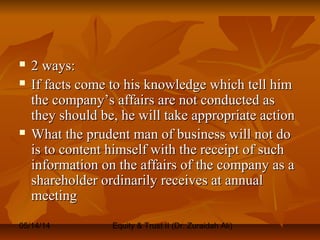 05/14/14 Equity & Trust II (Dr. Zuraidah Ali)
 2 ways:2 ways:
 If facts come to his knowledge which tell himIf facts come to his knowledge which tell him
the company’s affairs are not conducted asthe company’s affairs are not conducted as
they should be, he will take appropriate actionthey should be, he will take appropriate action
 What the prudent man of business will not doWhat the prudent man of business will not do
is to content himself with the receipt of suchis to content himself with the receipt of such
information on the affairs of the company as ainformation on the affairs of the company as a
shareholder ordinarily receives at annualshareholder ordinarily receives at annual
meetingmeeting
 