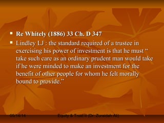 05/14/14 Equity & Trust II (Dr. Zuraidah Ali)
 Re Whitely (1886) 33 Ch. D 347Re Whitely (1886) 33 Ch. D 347
 Lindley LJ : the standard required of a trustee inLindley LJ : the standard required of a trustee in
exercising his power of investment is that he must “exercising his power of investment is that he must “
take such care as an ordinary prudent man would taketake such care as an ordinary prudent man would take
if he were minded to make an investment for theif he were minded to make an investment for the
benefit of other people for whom he felt morallybenefit of other people for whom he felt morally
bound to provide.”bound to provide.”
 