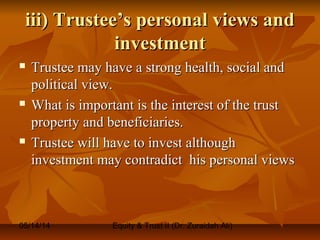 05/14/14 Equity & Trust II (Dr. Zuraidah Ali)
iii) Trustee’s personal views andiii) Trustee’s personal views and
investmentinvestment
 Trustee may have a strong health, social andTrustee may have a strong health, social and
political view.political view.
 What is important is the interest of the trustWhat is important is the interest of the trust
property and beneficiaries.property and beneficiaries.
 Trustee will have to invest althoughTrustee will have to invest although
investment may contradict his personal viewsinvestment may contradict his personal views
 