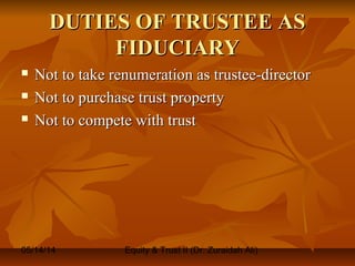 05/14/14 Equity & Trust II (Dr. Zuraidah Ali)
DUTIES OF TRUSTEE ASDUTIES OF TRUSTEE AS
FIDUCIARYFIDUCIARY
 Not to take renumeration as trustee-directorNot to take renumeration as trustee-director
 Not to purchase trust propertyNot to purchase trust property
 Not to compete with trustNot to compete with trust
 