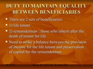05/14/14 Equity & Trust II (Dr. Zuraidah Ali)
DUTY TO MAINTAIN EQUALITYDUTY TO MAINTAIN EQUALITY
BETWEEN BENEFICIARIESBETWEEN BENEFICIARIES
 There are 2 sets of beneficiaries:There are 2 sets of beneficiaries:
 1) life tenant1) life tenant
 2) remainderman : those who inherit after the2) remainderman : those who inherit after the
death of tenant for lifedeath of tenant for life
 Need to strike a balance between the provisionNeed to strike a balance between the provision
of income for the life tenant and preservationof income for the life tenant and preservation
of capital for the remainderman.of capital for the remainderman.
 