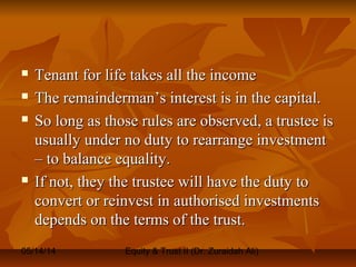 05/14/14 Equity & Trust II (Dr. Zuraidah Ali)
 Tenant for life takes all the incomeTenant for life takes all the income
 The remainderman’s interest is in the capital.The remainderman’s interest is in the capital.
 So long as those rules are observed, a trustee isSo long as those rules are observed, a trustee is
usually under no duty to rearrange investmentusually under no duty to rearrange investment
– to balance equality.– to balance equality.
 If not, they the trustee will have the duty toIf not, they the trustee will have the duty to
convert or reinvest in authorised investmentsconvert or reinvest in authorised investments
depends on the terms of the trust.depends on the terms of the trust.
 