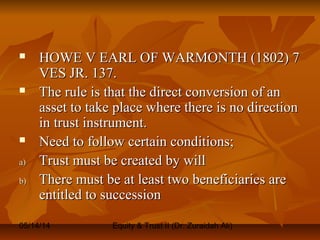 05/14/14 Equity & Trust II (Dr. Zuraidah Ali)
 HOWE V EARL OF WARMONTH (1802) 7HOWE V EARL OF WARMONTH (1802) 7
VES JR. 137.VES JR. 137.
 The rule is that the direct conversion of anThe rule is that the direct conversion of an
asset to take place where there is no directionasset to take place where there is no direction
in trust instrument.in trust instrument.
 Need to follow certain conditions;Need to follow certain conditions;
a)a) Trust must be created by willTrust must be created by will
b)b) There must be at least two beneficiaries areThere must be at least two beneficiaries are
entitled to successionentitled to succession
 