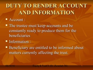 05/14/14 Equity & Trust II (Dr. Zuraidah Ali)
DUTY TO RENDER ACCOUNTDUTY TO RENDER ACCOUNT
AND INFORMATIONAND INFORMATION
 Account :Account :
 The trustee must keep accounts and beThe trustee must keep accounts and be
constantly ready to produce them for theconstantly ready to produce them for the
beneficiariesbeneficiaries
 Information :Information :
 Beneficiary are entitled to be informed aboutBeneficiary are entitled to be informed about
matters currently affecting the trust.matters currently affecting the trust.
 