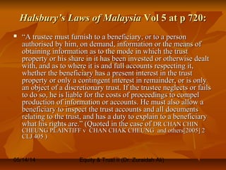 05/14/14 Equity & Trust II (Dr. Zuraidah Ali)
Halsbury’s Laws of MalaysiaHalsbury’s Laws of Malaysia Vol 5 at p 720:Vol 5 at p 720:
 ““A trustee must furnish to a beneficiary, or to a personA trustee must furnish to a beneficiary, or to a person
authorised by him, on demand, information or the means ofauthorised by him, on demand, information or the means of
obtaining information as to the mode in which the trustobtaining information as to the mode in which the trust
property or his share in it has been invested or otherwise dealtproperty or his share in it has been invested or otherwise dealt
with, and as to where it is and full accounts respecting it,with, and as to where it is and full accounts respecting it,
whether the beneficiary has a present interest in the trustwhether the beneficiary has a present interest in the trust
property or only a contingent interest in remainder, or is onlyproperty or only a contingent interest in remainder, or is only
an object of a discretionary trust. If the trustee neglects or failsan object of a discretionary trust. If the trustee neglects or fails
to do so, he is liable for the costs of proceedings to compelto do so, he is liable for the costs of proceedings to compel
production of information or accounts. He must also allow aproduction of information or accounts. He must also allow a
beneficiary to inspect the trust accounts and all documentsbeneficiary to inspect the trust accounts and all documents
relating to the trust, and has a duty to explain to a beneficiaryrelating to the trust, and has a duty to explain to a beneficiary
what his rights are.” (Quoted in the case ofwhat his rights are.” (Quoted in the case of DR CHAN CHINDR CHAN CHIN
CHEUNG PLAINTIFF v CHAN CHAK CHEUNG and others[2005] 2CHEUNG PLAINTIFF v CHAN CHAK CHEUNG and others[2005] 2
CLJ 405 )CLJ 405 )
 
