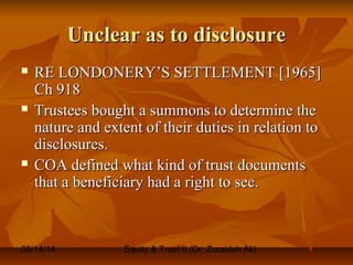 05/14/14 Equity & Trust II (Dr. Zuraidah Ali)
Unclear as to disclosureUnclear as to disclosure
 RE LONDONERY’S SETTLEMENT [1965]RE LONDONERY’S SETTLEMENT [1965]
Ch 918Ch 918
 Trustees bought a summons to determine theTrustees bought a summons to determine the
nature and extent of their duties in relation tonature and extent of their duties in relation to
disclosures.disclosures.
 COA defined what kind of trust documentsCOA defined what kind of trust documents
that a beneficiary had a right to see.that a beneficiary had a right to see.
 
