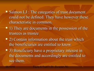 05/14/14 Equity & Trust II (Dr. Zuraidah Ali)
 Salmon LJ : The categories of trust documentSalmon LJ : The categories of trust document
could not be defined. They have however thesecould not be defined. They have however these
characteristic in common.characteristic in common.
 1) They are documents in the possession of the1) They are documents in the possession of the
trustees as trusteetrustees as trustee
 2) Contain information about the trust which2) Contain information about the trust which
the beneficiaries are entitled to knowthe beneficiaries are entitled to know
 3) Beneficiary have a proprietary interest in3) Beneficiary have a proprietary interest in
the documents and accordingly are entitled tothe documents and accordingly are entitled to
see them.see them.
 