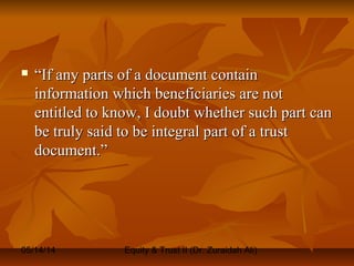 05/14/14 Equity & Trust II (Dr. Zuraidah Ali)
 ““If any parts of a document containIf any parts of a document contain
information which beneficiaries are notinformation which beneficiaries are not
entitled to know, I doubt whether such part canentitled to know, I doubt whether such part can
be truly said to be integral part of a trustbe truly said to be integral part of a trust
document.”document.”
 