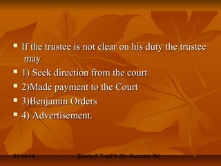 05/14/14 Equity & Trust II (Dr. Zuraidah Ali)
 If the trustee is not clear on his duty the trusteeIf the trustee is not clear on his duty the trustee
maymay
 1) Seek direction from the court1) Seek direction from the court
 2)Made payment to the Court2)Made payment to the Court
 3)Benjamin Orders3)Benjamin Orders
 4) Advertisement.4) Advertisement.
 