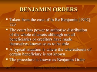 05/14/14 Equity & Trust II (Dr. Zuraidah Ali)
BENJAMIN ORDERSBENJAMIN ORDERS
 Taken from the case of In Re Benjamin [1902]Taken from the case of In Re Benjamin [1902]
723723
 The court has power to authorise distributionThe court has power to authorise distribution
of the whole of assets although not allof the whole of assets although not all
beneficiaries or creditors have madebeneficiaries or creditors have made
themselves known so as to be ablethemselves known so as to be able
 A typical situation is where the whereabouts ofA typical situation is where the whereabouts of
certain beneficiary is not knowncertain beneficiary is not known
 The procedure is known as Benjamin OrderThe procedure is known as Benjamin Order
 