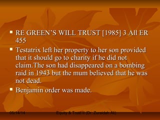 05/14/14 Equity & Trust II (Dr. Zuraidah Ali)
 RE GREEN’S WILL TRUST [1985] 3 All ERRE GREEN’S WILL TRUST [1985] 3 All ER
455455
 Testatrix left her property to her son providedTestatrix left her property to her son provided
that it should go to charity if he did notthat it should go to charity if he did not
claim.The son had disappeared on a bombingclaim.The son had disappeared on a bombing
raid in 1943 but the mum believed that he wasraid in 1943 but the mum believed that he was
not dead.not dead.
 Benjamin order was made.Benjamin order was made.
 