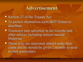 05/14/14 Equity & Trust II (Dr. Zuraidah Ali)
AdvertisementAdvertisement
 Section 32 of the Trustee ActSection 32 of the Trustee Act
 To protect themselves form BOT failure toTo protect themselves form BOT failure to
distribute.distribute.
 Trustee(s) may advertise in the Gazette andTrustee(s) may advertise in the Gazette and
other notices including notices outsideother notices including notices outside
Malaysia.Malaysia.
 Those who are interested should make theirThose who are interested should make their
claim and he should be given 2 months to sendclaim and he should be given 2 months to send
in their particulars.in their particulars.
 