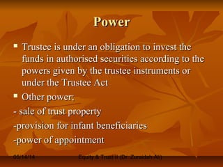 05/14/14 Equity & Trust II (Dr. Zuraidah Ali)
PowerPower
 Trustee is under an obligation to invest theTrustee is under an obligation to invest the
funds in authorised securities according to thefunds in authorised securities according to the
powers given by the trustee instruments orpowers given by the trustee instruments or
under the Trustee Actunder the Trustee Act
 Other power;Other power;
- sale of trust property- sale of trust property
-provision for infant beneficiaries-provision for infant beneficiaries
-power of appointment-power of appointment
 