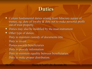 05/14/14 Equity & Trust II (Dr. Zuraidah Ali)
DutiesDuties
 Certain fundamental duties arising from fiduciary nature ofCertain fundamental duties arising from fiduciary nature of
trustee, eg; duty of loyalty & duty not to make personal profittrustee, eg; duty of loyalty & duty not to make personal profit
out of trust property.out of trust property.
 Duties may also be modified by the trust instrumentDuties may also be modified by the trust instrument
 Other type of duties;Other type of duties;
- Duty to maintain custody of documents titleDuty to maintain custody of documents title
- Duty to investDuty to invest
- Duties towards beneficiariesDuties towards beneficiaries
- Duty to provide informationDuty to provide information
- Duty to maintain equality between beneficiaries,Duty to maintain equality between beneficiaries,
- Duty to make proper distribution.Duty to make proper distribution.
 