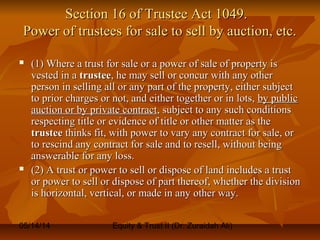 05/14/14 Equity & Trust II (Dr. Zuraidah Ali)
Section 16 of Trustee Act 1049.Section 16 of Trustee Act 1049.
Power of trustees for sale to sell by auction, etc.Power of trustees for sale to sell by auction, etc.
 (1) Where a trust for sale or a power of sale of property is(1) Where a trust for sale or a power of sale of property is
vested in avested in a trusteetrustee, he may sell or concur with any other, he may sell or concur with any other
person in selling all or any part of the property, either subjectperson in selling all or any part of the property, either subject
to prior charges or not, and either together or in lots,to prior charges or not, and either together or in lots, by publicby public
auction or by private contractauction or by private contract, subject to any such conditions, subject to any such conditions
respecting title or evidence of title or other matter as therespecting title or evidence of title or other matter as the
trusteetrustee thinks fit, with power to vary any contract for sale, orthinks fit, with power to vary any contract for sale, or
to rescind any contract for sale and to resell, without beingto rescind any contract for sale and to resell, without being
answerable for any loss.answerable for any loss.
 (2) A trust or power to sell or dispose of land includes a trust(2) A trust or power to sell or dispose of land includes a trust
or power to sell or dispose of part thereof, whether the divisionor power to sell or dispose of part thereof, whether the division
is horizontal, vertical, or made in any other way.is horizontal, vertical, or made in any other way.
 