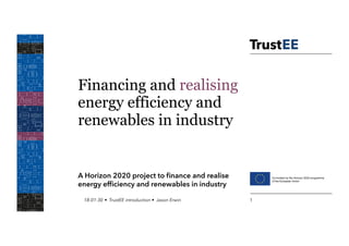 Financing and realising
energy efficiency and
renewables in industry
A Horizon 2020 project to ﬁnance and realise
energy efﬁciency and renewables in industry
18-01-30 • TrustEE introduction • Jason Erwin 1
 