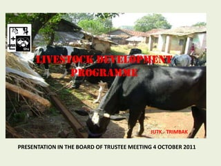 LIVESTOCK DEVELOPMENT PROGRAMME  JUTK - TRIMBAK  PRESENTATION IN THE BOARD OF TRUSTEE MEETING 4 OCTOBER 2011 