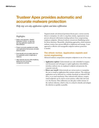 IBM Software Data Sheet
Trusteer Apex provides automatic and
accurate malware protection
Help stop zero-day application exploits and data exfiltration
Highlights
●● ● ●
Apply a new approach—Stateful
Application Control—to help stop
zero-day application exploits and
data exfiltration
●● ● ●
Protect commonly exploited and widely
used applications that process untrusted
external content
●● ● ●
Automatically and accurately determine
if an application action is legitimate or
malicious
●● ● ●
Help maximize security while simplifying
deployment and minimizing
management overhead
Targeted attacks and advanced persistent threats pose a serious security
threat to enterprises. In order to stop these attacks, organizations must
prevent advanced, information-stealing malware from compromising
employee endpoints. Advanced malware circumvents blacklisting tactics
for threat detection. Meanwhile, whitelisting approaches, which minimize
malware evasion, have proven difficult to implement and manage. A new
approach to effective and manageable endpoint malware protection
is needed.
The attack vectors: Application exploits and
social engineering
Advanced malware compromises enterprise endpoints in one of two ways:
●● ●
Application exploits: Cybercriminals use code embedded in weapon-
ized documents and web pages to exploit application vulnerabilities,
introduce malware into an employee’s endpoint and penetrate the
corporate network.
●● ●
Direct user install: Cybercriminals use various tactics to manipulate
the user to install an application that contains malware. The malicious
application can be delivered via a website download, an infected USB
drive, or an email attachment. Once infected with malware, compro-
mised endpoints can be used to access systems, collect data and send
it to the Internet. Data exfiltration can take place within minutes of
the malware infection, which is why it is critical to identify and mitigate
the infection as quickly as possible.
 