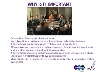 WHY IS IT IMPORTANT
• Talking about diversity in its broadest sense
• Not tokenistic or a tick-box exercise – diverse board make better decisions
• A diverse board can increase public confidence and accountability
• Different types of trustees and a healthy changeover help to keep the board fresh
and new ideas and prevent leadership becoming stale
• A diverse board contains a broader mix of skills, knowledge and experience which
should give it greater flexibility to overcome challenges
• Many charities have a public duty to promote equality either in legalisation or their
own articles
 