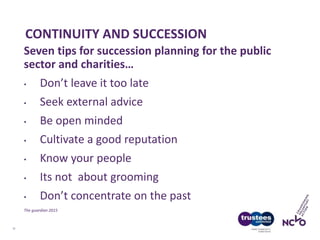 CONTINUITY AND SUCCESSION
12
Seven tips for succession planning for the public
sector and charities…
• Don’t leave it too late
• Seek external advice
• Be open minded
• Cultivate a good reputation
• Know your people
• Its not about grooming
• Don’t concentrate on the past
The guardian 2015
 