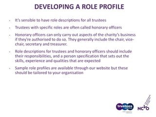 DEVELOPING A ROLE PROFILE
• It’s sensible to have role descriptions for all trustees
• Trustees with specific roles are often called honorary officers
• Honorary officers can only carry out aspects of the charity’s business
if they're authorised to do so. They generally include the chair, vice-
chair, secretary and treasurer.
• Role descriptions for trustees and honorary officers should include
their responsibilities, and a person specification that sets out the
skills, experience and qualities that are expected
• Sample role profiles are available through our website but these
should be tailored to your organisation
 