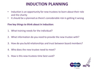 INDUCTION PLANNING
• Induction is an opportunity for new trustees to learn about their role
and the charity
• It should be a planned as there’s considerable risk in getting it wrong
Five key things to think about in induction:
1. What training needs for the individual?
2. What information do you need to provide the new trustee with?
3. How do you build relationships and trust between board members?
4. Who does the new trustee need to meet?
5. How is this new trustees time best used?
 