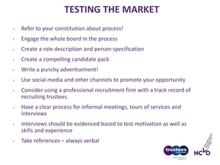 TESTING THE MARKET
• Refer to your constitution about process!
• Engage the whole board in the process
• Create a role description and person specification
• Create a compelling candidate pack
• Write a punchy advertisement!
• Use social media and other channels to promote your opportunity
• Consider using a professional recruitment firm with a track record of
recruiting trustees.
• Have a clear process for informal meetings, tours of services and
interviews
• Interviews should be evidenced based to test motivation as well as
skills and experience
• Take references – always verbal
 